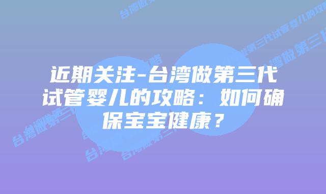 近期关注-台湾做第三代试管婴儿的攻略：如何确保宝宝健康？