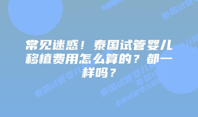 常见迷惑！泰国试管婴儿移植费用怎么算的？都一样吗？