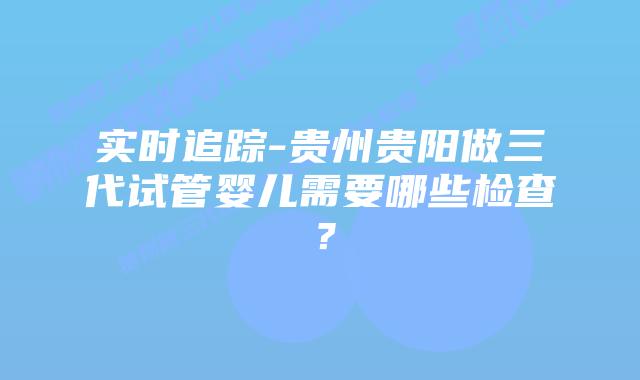 实时追踪-贵州贵阳做三代试管婴儿需要哪些检查？