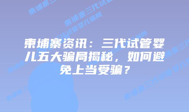 柬埔寨资讯：三代试管婴儿五大骗局揭秘，如何避免上当受骗？