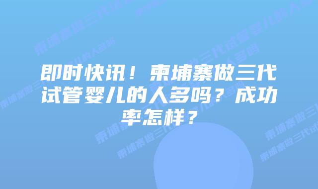即时快讯！柬埔寨做三代试管婴儿的人多吗？成功率怎样？