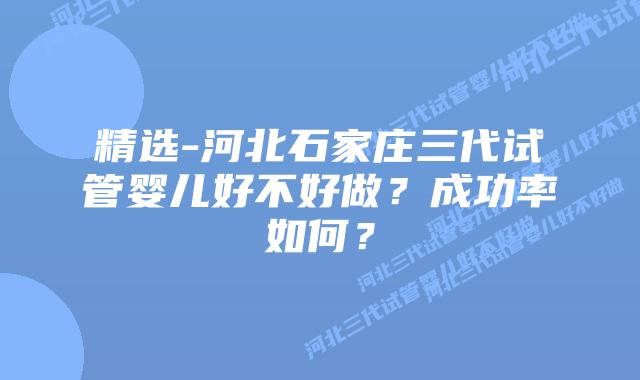 精选-河北石家庄三代试管婴儿好不好做？成功率如何？