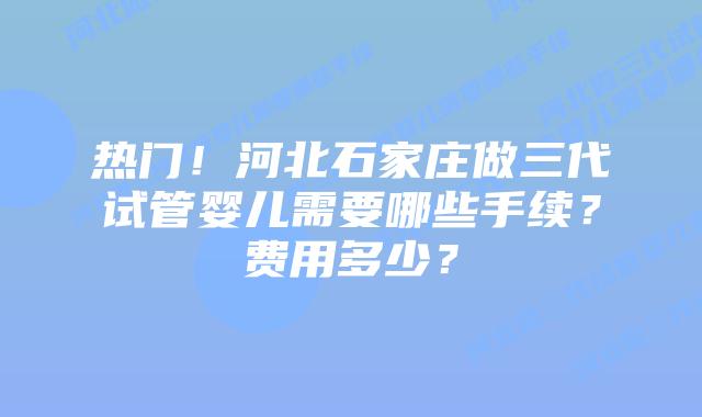 热门！河北石家庄做三代试管婴儿需要哪些手续？费用多少？