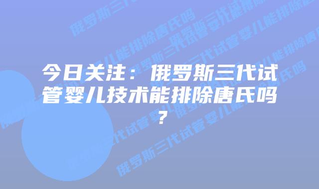 今日关注：俄罗斯三代试管婴儿技术能排除唐氏吗？