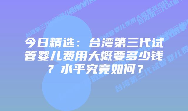 今日精选：台湾第三代试管婴儿费用大概要多少钱？水平究竟如何？