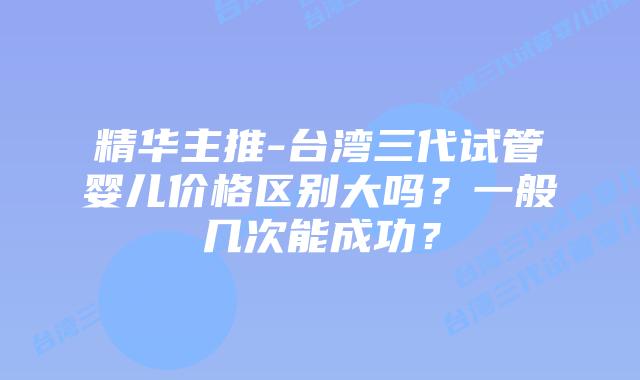 精华主推-台湾三代试管婴儿价格区别大吗？一般几次能成功？