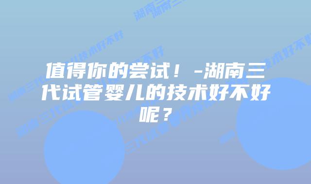 值得你的尝试!-湖南三代试管婴儿的技术好不好呢?插图 值得你的尝试!-湖南三代试管婴儿的技术好不好呢?