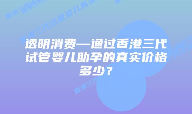 透明消费—通过香港三代试管婴儿助孕的真实价格多少？