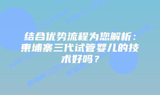结合优势流程为您解析：柬埔寨三代试管婴儿的技术好吗？