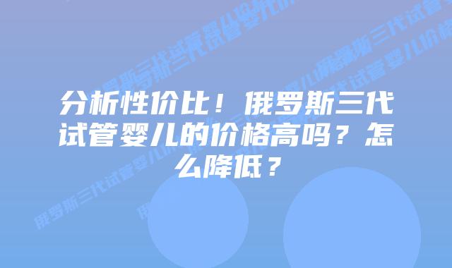 分析性价比!俄罗斯三代试管婴儿的价格高吗?怎么降低?插图 分析性价比!俄罗斯三代试管婴儿的价格高吗?怎么降低?