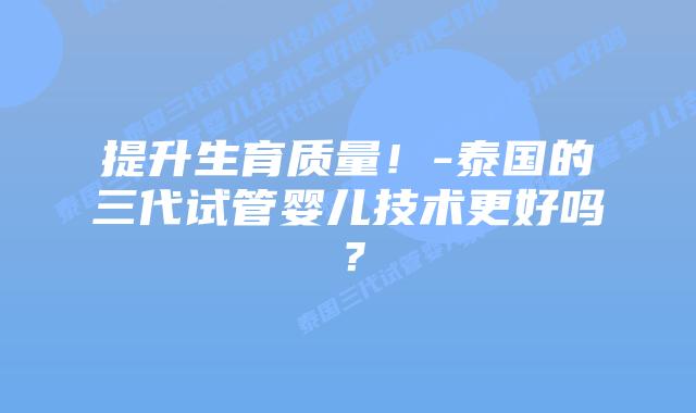 提升生育质量！-泰国的三代试管婴儿技术更好吗？