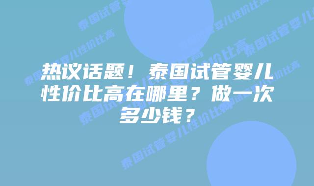 热议话题！泰国试管婴儿性价比高在哪里？做一次多少钱？