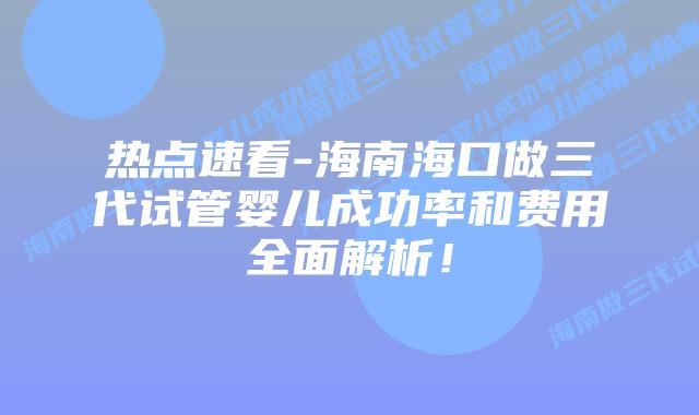 热点速看-海南海口做三代试管婴儿成功率和费用全面解析！