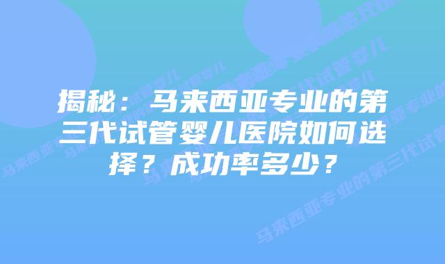 揭秘：马来西亚专业的第三代试管婴儿医院如何选择？成功率多少？