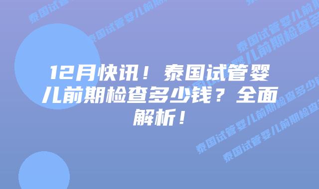 12月快讯！泰国试管婴儿前期检查多少钱？全面解析！