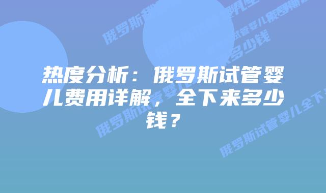 热度分析：俄罗斯试管婴儿费用详解，全下来多少钱？