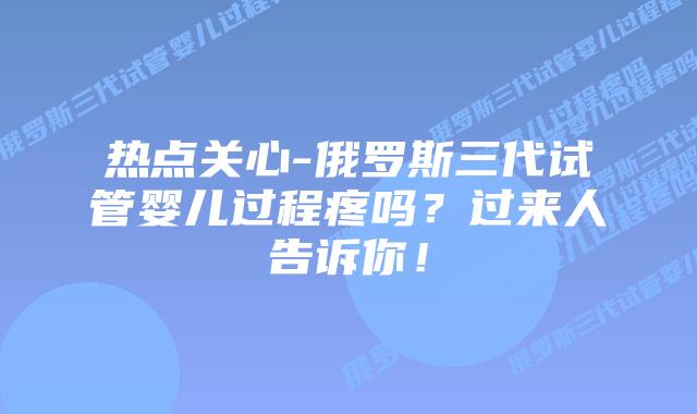 热点关心-俄罗斯三代试管婴儿过程疼吗？过来人告诉你！