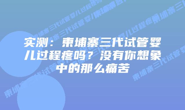 实测：柬埔寨三代试管婴儿过程疼吗？没有你想象中的那么痛苦