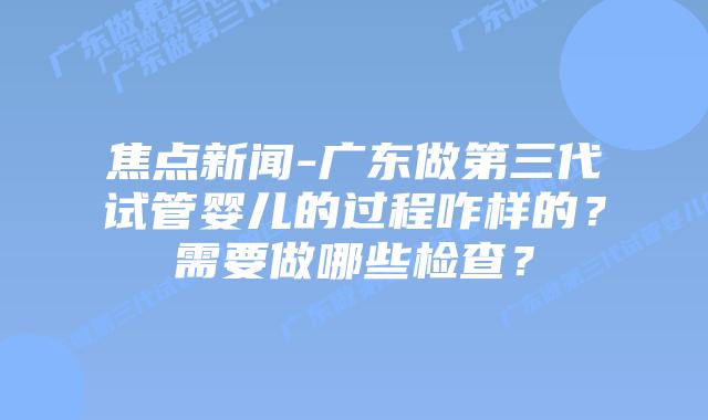 焦点新闻-广东做第三代试管婴儿的过程咋样的？需要做哪些检查？