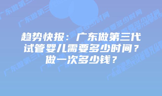 趋势快报：广东做第三代试管婴儿需要多少时间？做一次多少钱？