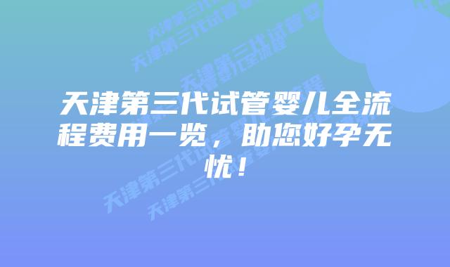 天津第三代试管婴儿全流程费用一览，助您好孕无忧！