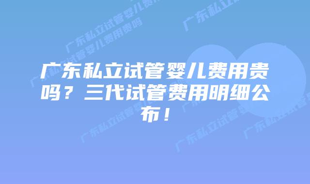 广东私立试管婴儿费用贵吗？三代试管费用明细公布！