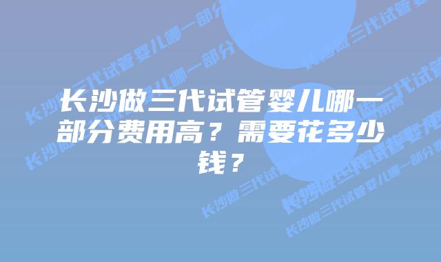 长沙做三代试管婴儿哪一部分费用高？需要花多少钱？