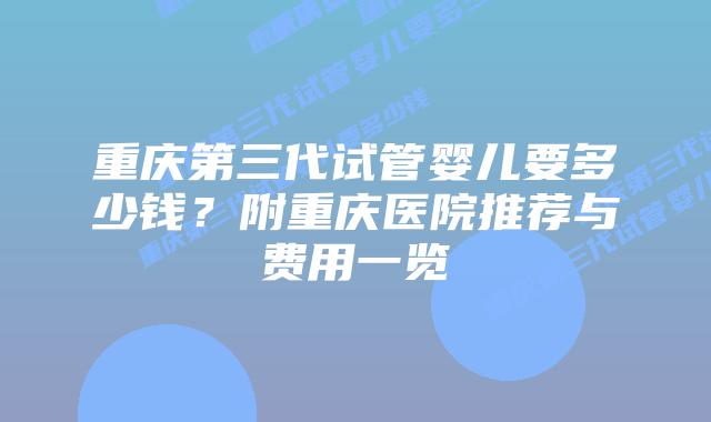 重庆第三代试管婴儿要多少钱？附重庆医院推荐与费用一览