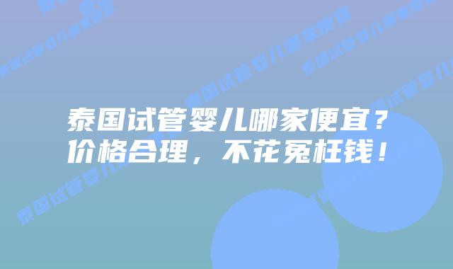 泰国试管婴儿哪家便宜？价格合理，不花冤枉钱！