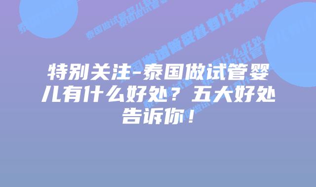 特别关注-泰国做试管婴儿有什么好处?五大好处告诉你!插图 特别关注-泰国做试管婴儿有什么好处?五大好处告诉你!