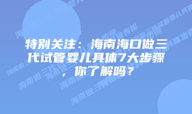 特别关注：海南海口做三代试管婴儿具体7大步骤，你了解吗？