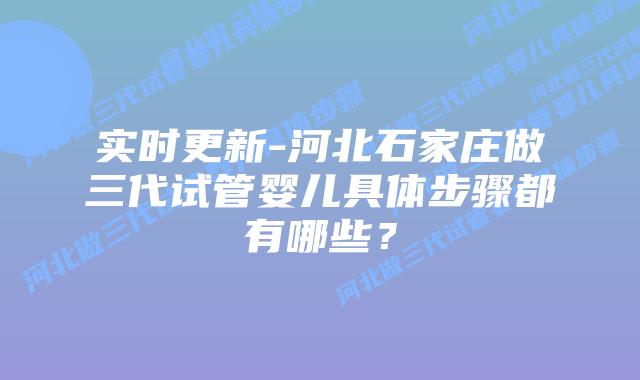 实时更新-河北石家庄做三代试管婴儿具体步骤都有哪些？