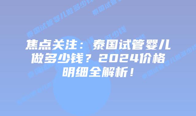 焦点关注：泰国试管婴儿做多少钱？2024价格明细全解析！