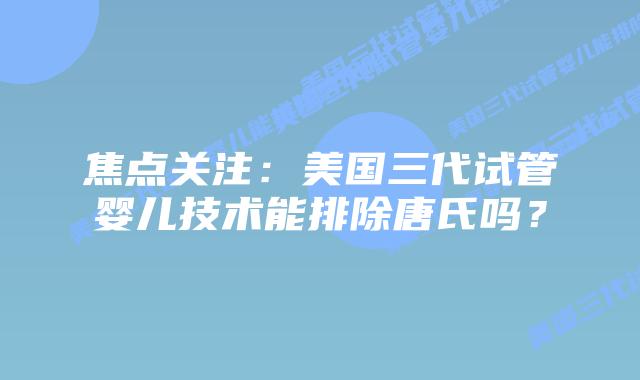 焦点关注：美国三代试管婴儿技术能排除唐氏吗？