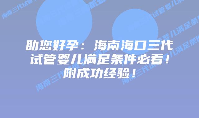助您好孕：海南海口三代试管婴儿满足条件必看！附成功经验！