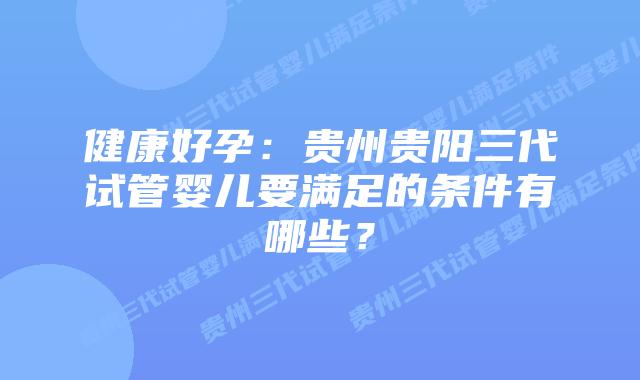 健康好孕:贵州贵阳三代试管婴儿要满足的条件有哪些?插图 健康好孕:贵州贵阳三代试管婴儿要满足的条件有哪些?
