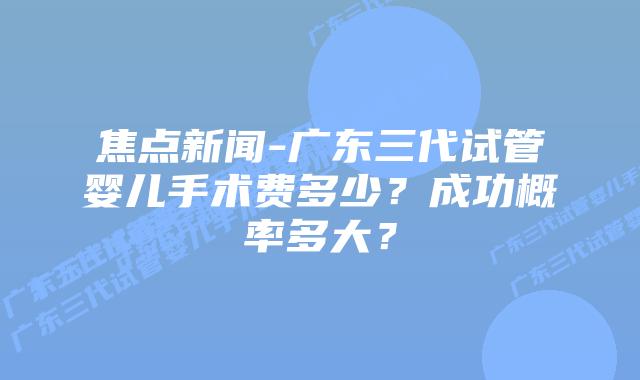 焦点新闻-广东三代试管婴儿手术费多少?成功概率多大?插图 焦点新闻-广东三代试管婴儿手术费多少?成功概率多大?