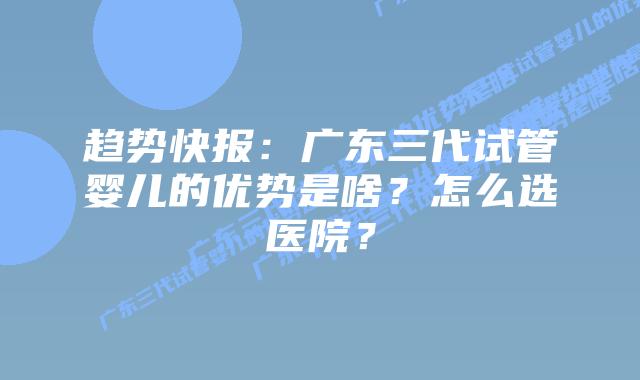 趋势快报：广东三代试管婴儿的优势是啥？怎么选医院？