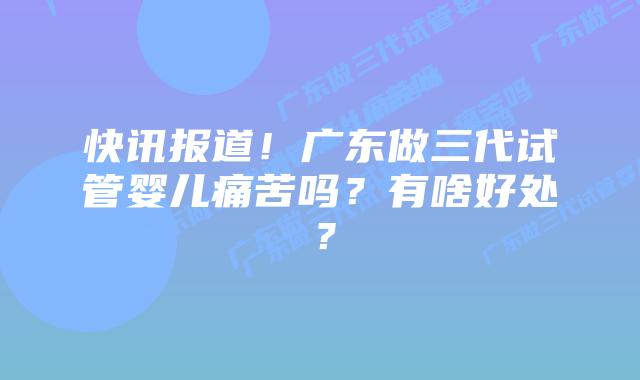 快讯报道！广东做三代试管婴儿痛苦吗？有啥好处？