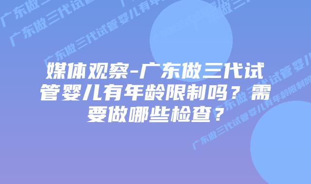 媒体观察-广东做三代试管婴儿有年龄限制吗？需要做哪些检查？