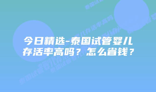 今日精选-泰国试管婴儿存活率高吗？怎么省钱？