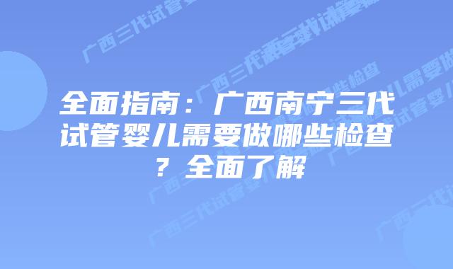 全面指南：广西南宁三代试管婴儿需要做哪些检查？全面了解