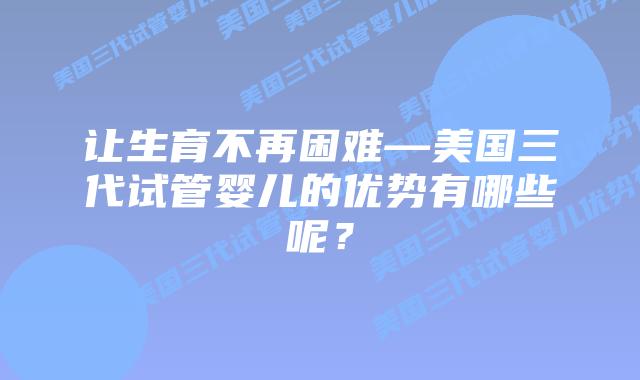让生育不再困难—美国三代试管婴儿的优势有哪些呢？