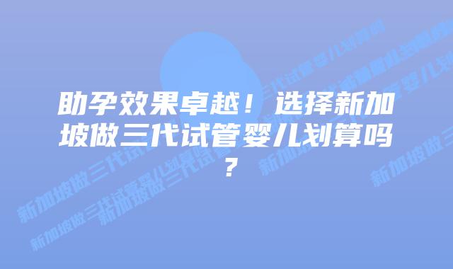 助孕效果卓越！选择新加坡做三代试管婴儿划算吗？