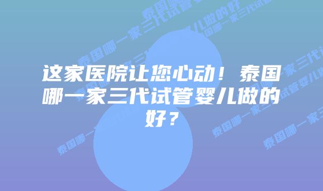 这家医院让您心动！泰国哪一家三代试管婴儿做的好？