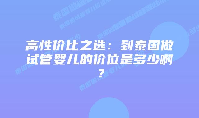 高性价比之选：到泰国做试管婴儿的价位是多少啊？