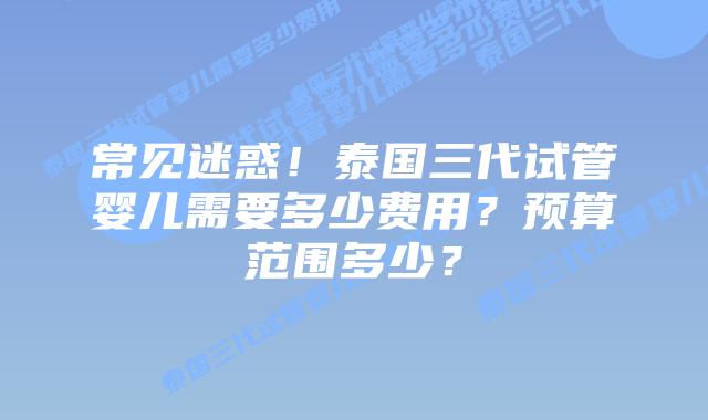 常见迷惑！泰国三代试管婴儿需要多少费用？预算范围多少？