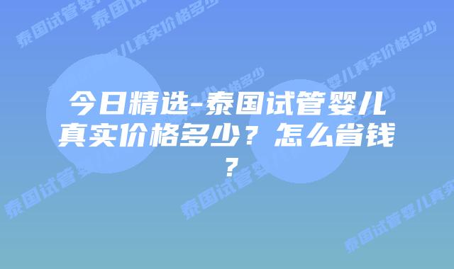 今日精选-泰国试管婴儿真实价格多少？怎么省钱？