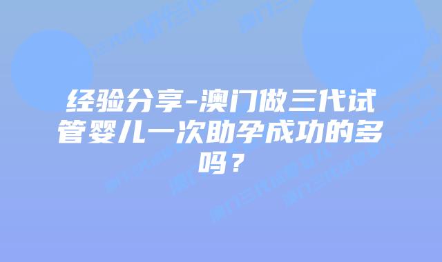 经验分享-澳门做三代试管婴儿一次助孕成功的多吗？