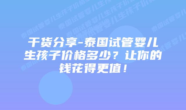 干货分享-泰国试管婴儿生孩子价格多少？让你的钱花得更值！